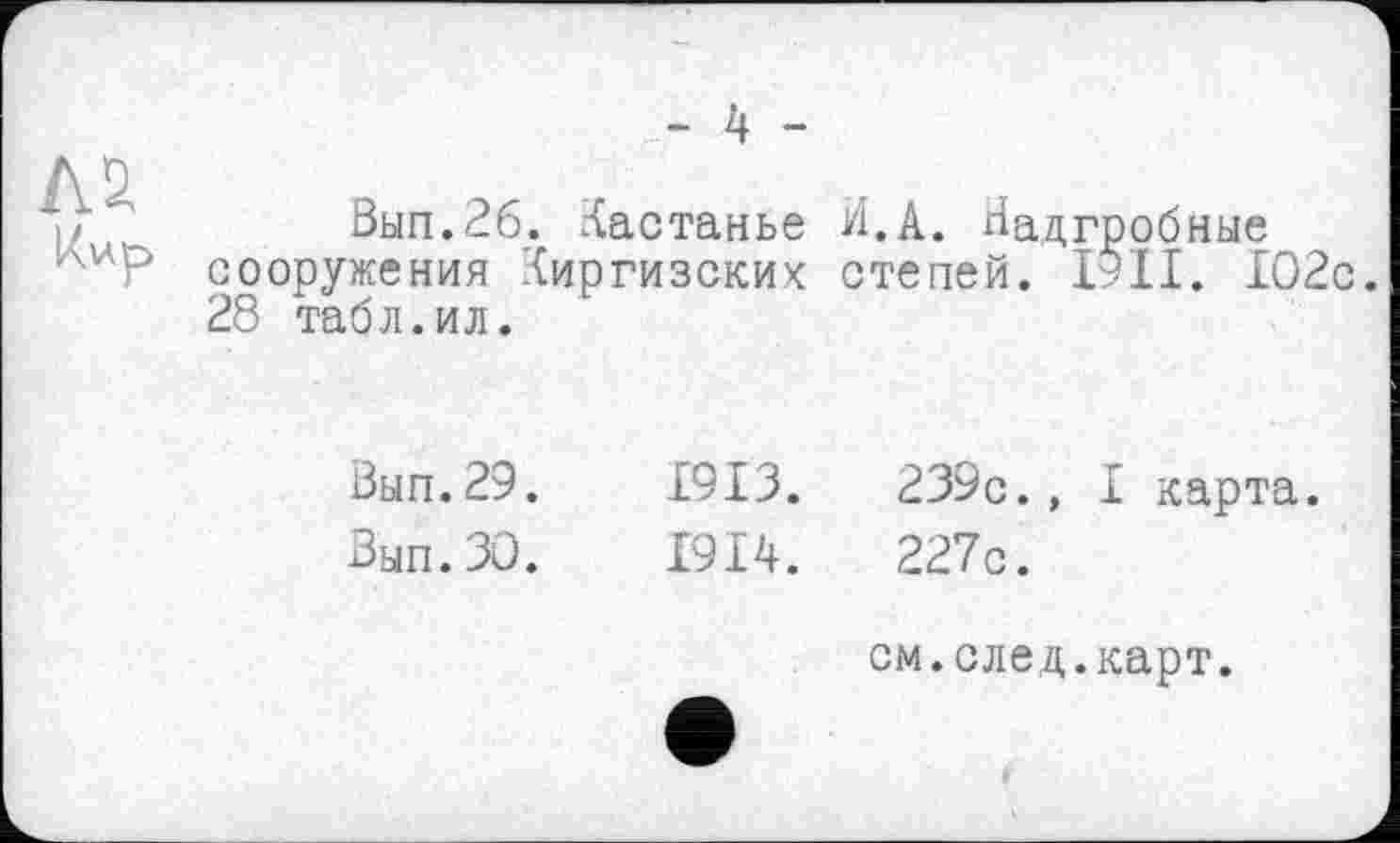 ﻿- 4 -
Вып.26. Кастанье сооружения Киргизских 28 табл.ил.
И.А. Надгробные степей. ІУІІ. 102с.
Вып.29.	1913.	239с., I карта.
Зып.ЗО.	1914.	227с.
см.след.карт.